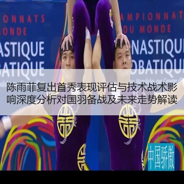 陈雨菲复出首秀表现评估与技术战术影响深度分析对国羽备战及未来走势解读